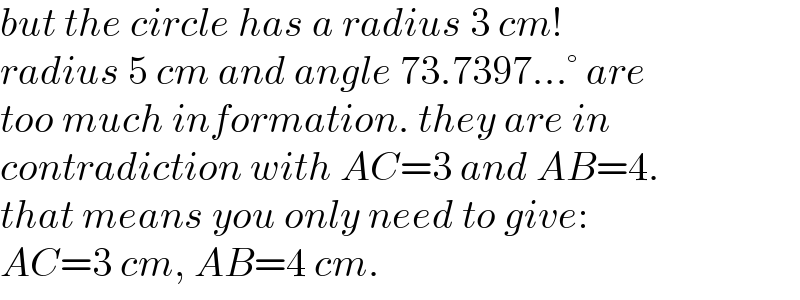 but the circle has a radius 3 cm!  radius 5 cm and angle 73.7397...° are  too much information. they are in   contradiction with AC=3 and AB=4.  that means you only need to give:  AC=3 cm, AB=4 cm.  