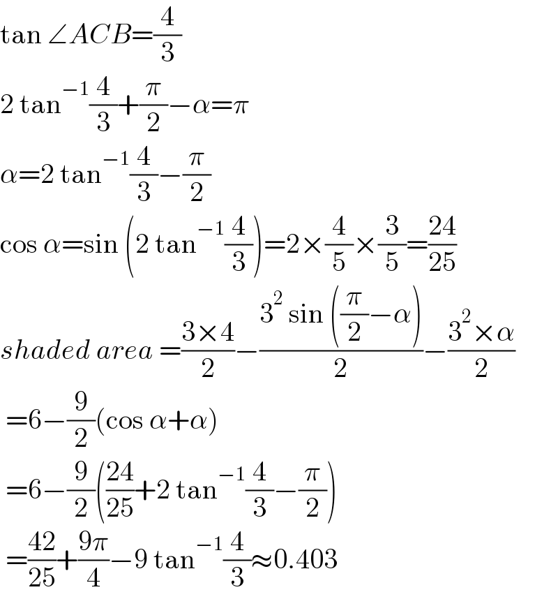 tan ∠ACB=(4/3)  2 tan^(−1) (4/3)+(π/2)−α=π  α=2 tan^(−1) (4/3)−(π/2)  cos α=sin (2 tan^(−1) (4/3))=2×(4/5)×(3/5)=((24)/(25))  shaded area =((3×4)/2)−((3^2  sin ((π/2)−α))/2)−((3^2 ×α)/2)   =6−(9/2)(cos α+α)   =6−(9/2)(((24)/(25))+2 tan^(−1) (4/3)−(π/2))   =((42)/(25))+((9π)/4)−9 tan^(−1) (4/3)≈0.403  