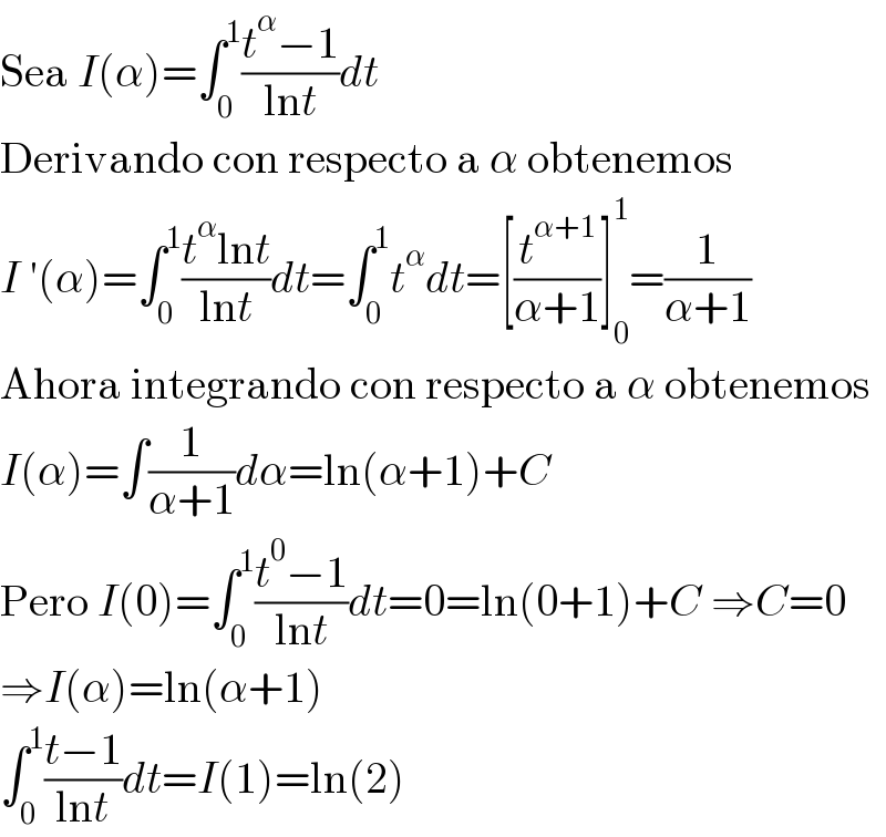Sea I(α)=∫_0 ^1 ((t^α −1)/(lnt))dt  Derivando con respecto a α obtenemos  I ′(α)=∫_0 ^1 ((t^α lnt)/(lnt))dt=∫_0 ^1 t^α dt=[(t^(α+1) /(α+1))]_0 ^1 =(1/(α+1))  Ahora integrando con respecto a α obtenemos  I(α)=∫(1/(α+1))dα=ln(α+1)+C  Pero I(0)=∫_0 ^1 ((t^0 −1)/(lnt))dt=0=ln(0+1)+C ⇒C=0  ⇒I(α)=ln(α+1)  ∫_0 ^1 ((t−1)/(lnt))dt=I(1)=ln(2)  