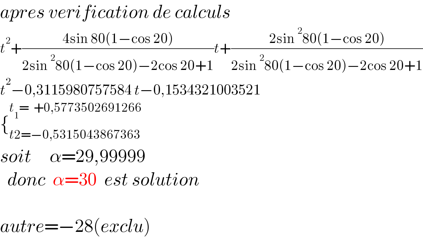 apres verification de calculs  t^2 +((4sin 80(1−cos 20))/(2sin^2 80(1−cos 20)−2cos 20+1))t+((2sin^2 80(1−cos 20))/(2sin^2 80(1−cos 20)−2cos 20+1))  t^2 −0,3115980757584 t−0,1534321003521  {_(t2=−0,5315043867363) ^(t_1 =  +0,5773502691266)   soit     α=29,99999    donc  α=30  est solution    autre=−28(exclu)  