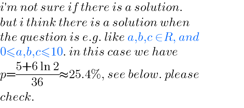 i′m not sure if there is a solution.  but i think there is a solution when  the question is e.g. like a,b,c ∈R, and   0≤a,b,c≤10. in this case we have  p=((5+6 ln 2)/(36))≈25.4%, see below. please  check.  