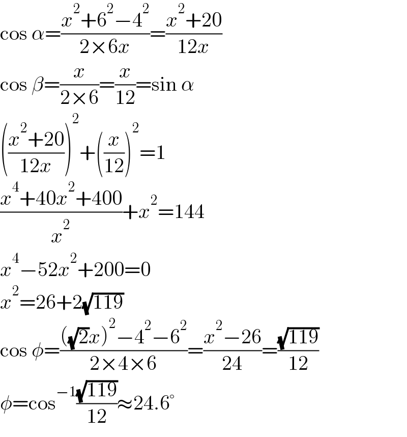 cos α=((x^2 +6^2 −4^2 )/(2×6x))=((x^2 +20)/(12x))  cos β=(x/(2×6))=(x/(12))=sin α  (((x^2 +20)/(12x)))^2 +((x/(12)))^2 =1  ((x^4 +40x^2 +400)/x^2 )+x^2 =144  x^4 −52x^2 +200=0  x^2 =26+2(√(119))  cos φ=((((√2)x)^2 −4^2 −6^2 )/(2×4×6))=((x^2 −26)/(24))=((√(119))/(12))  φ=cos^(−1) ((√(119))/(12))≈24.6°  