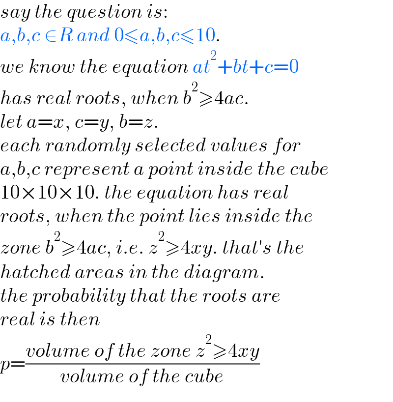 say the question is:  a,b,c ∈R and 0≤a,b,c≤10.  we know the equation at^2 +bt+c=0  has real roots, when b^2 ≥4ac.  let a=x, c=y, b=z.  each randomly selected values for  a,b,c represent a point inside the cube  10×10×10. the equation has real  roots, when the point lies inside the  zone b^2 ≥4ac, i.e. z^2 ≥4xy. that′s the  hatched areas in the diagram.  the probability that the roots are  real is then  p=((volume of the zone z^2 ≥4xy)/(volume of the cube))  