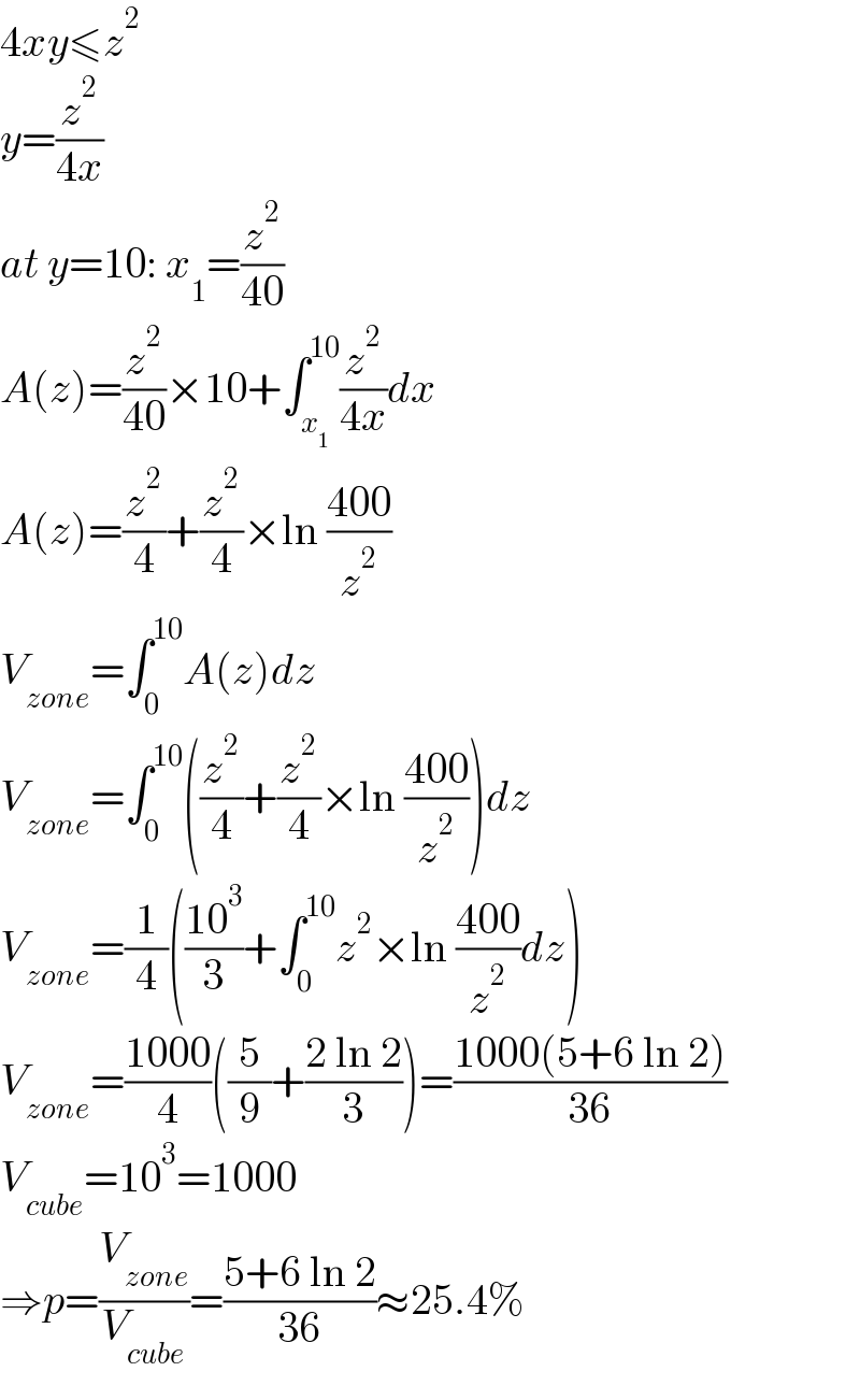 4xy≤z^2   y=(z^2 /(4x))  at y=10: x_1 =(z^2 /(40))  A(z)=(z^2 /(40))×10+∫_x_1  ^(10) (z^2 /(4x))dx  A(z)=(z^2 /4)+(z^2 /4)×ln ((400)/z^2 )  V_(zone) =∫_0 ^(10) A(z)dz  V_(zone) =∫_0 ^(10) ((z^2 /4)+(z^2 /4)×ln ((400)/z^2 ))dz  V_(zone) =(1/4)(((10^3 )/3)+∫_0 ^(10) z^2 ×ln ((400)/z^2 )dz)  V_(zone) =((1000)/4)((5/9)+((2 ln 2)/3))=((1000(5+6 ln 2))/(36))  V_(cube) =10^3 =1000  ⇒p=(V_(zone) /V_(cube) )=((5+6 ln 2)/(36))≈25.4%  