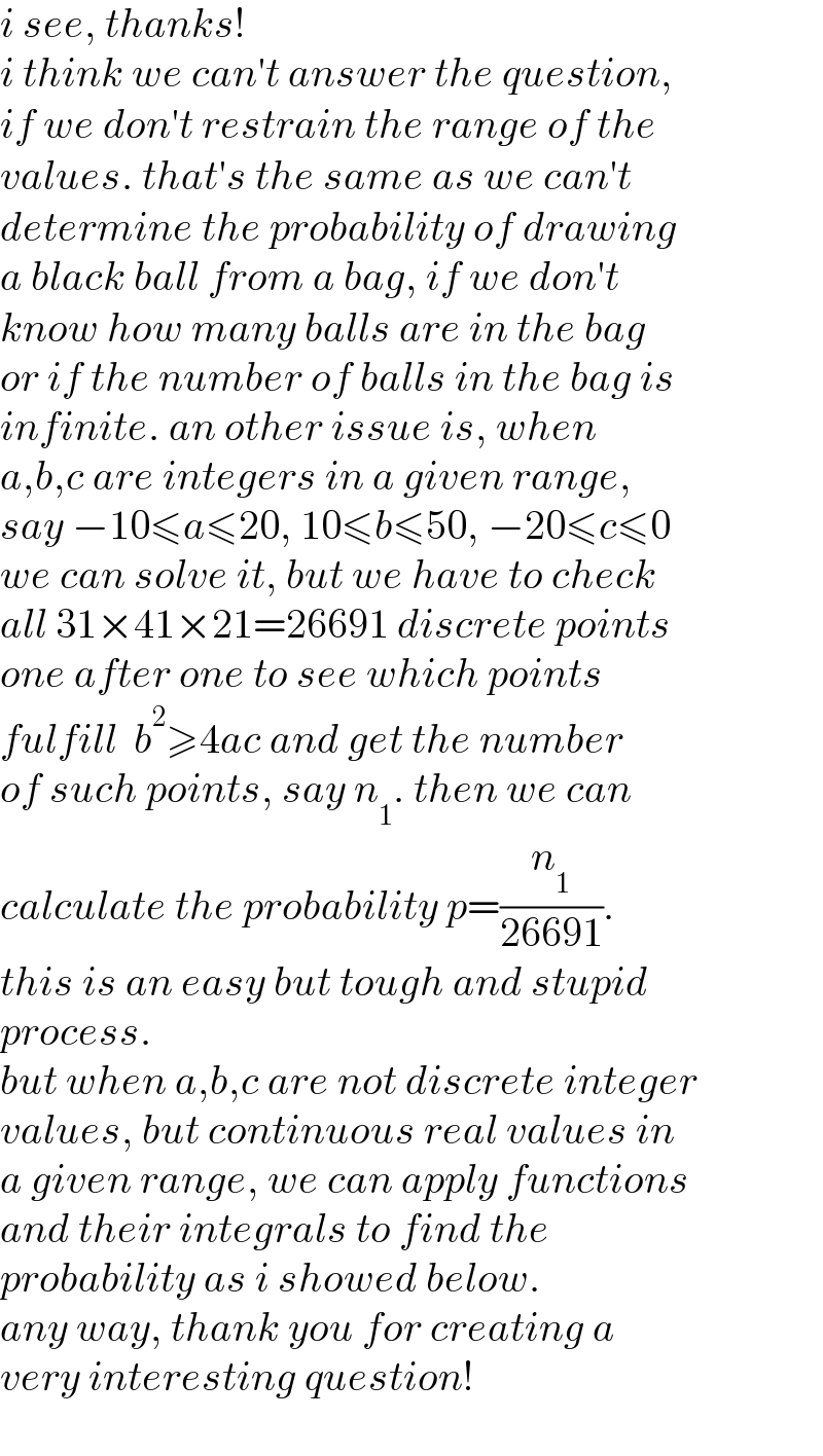 i see, thanks!  i think we can′t answer the question,  if we don′t restrain the range of the  values. that′s the same as we can′t  determine the probability of drawing  a black ball from a bag, if we don′t   know how many balls are in the bag  or if the number of balls in the bag is  infinite. an other issue is, when   a,b,c are integers in a given range,  say −10≤a≤20, 10≤b≤50, −20≤c≤0  we can solve it, but we have to check   all 31×41×21=26691 discrete points   one after one to see which points   fulfill  b^2 ≥4ac and get the number   of such points, say n_1 . then we can   calculate the probability p=(n_1 /(26691)).   this is an easy but tough and stupid   process.  but when a,b,c are not discrete integer  values, but continuous real values in  a given range, we can apply functions  and their integrals to find the  probability as i showed below.  any way, thank you for creating a  very interesting question!  