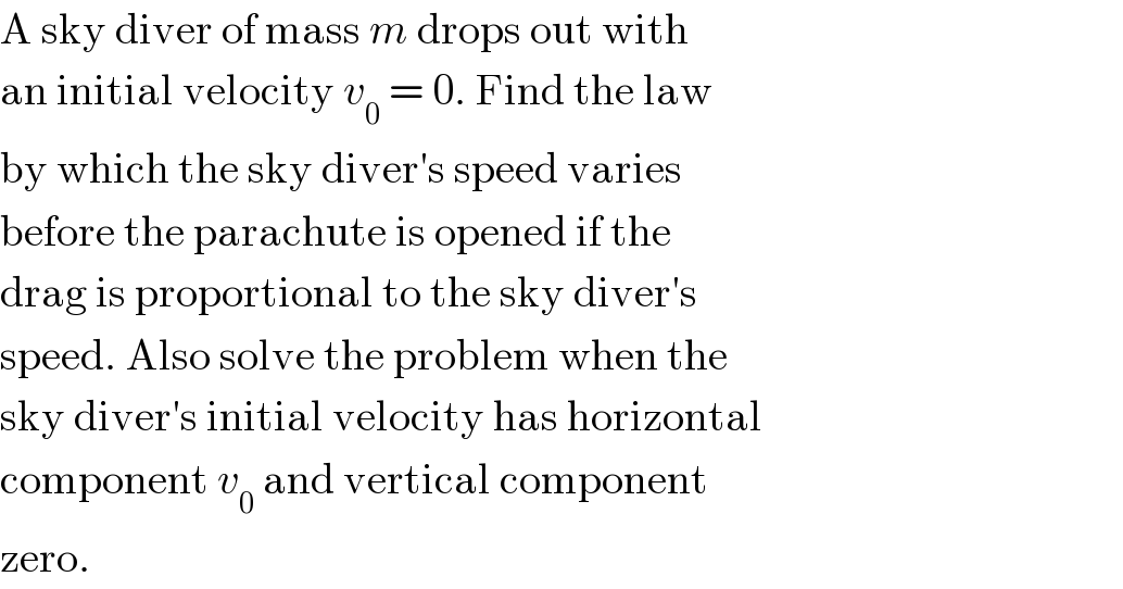 A sky diver of mass m drops out with  an initial velocity v_0  = 0. Find the law  by which the sky diver′s speed varies  before the parachute is opened if the  drag is proportional to the sky diver′s  speed. Also solve the problem when the  sky diver′s initial velocity has horizontal  component v_0  and vertical component  zero.  