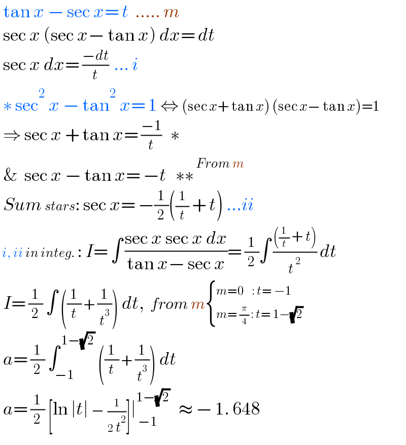  tan x − sec x= t  ..... m   sec x (sec x− tan x) dx= dt   sec x dx= ((−dt)/t)  ... i   ∗ sec^2  x − tan^2  x= 1 ⇔ (sec x+ tan x) (sec x− tan x)=1   ⇒ sec x + tan x= ((−1)/t)   ∗   &  sec x − tan x= −t   ∗∗^( From m)    Sum stars: sec x= −(1/2)((1/t) + t) ...ii       i, ii in integ. : I= ∫ ((sec x sec x dx)/(tan x− sec x))= (1/2)∫ ((((1/t) + t))/t^( 2) ) dt   I= (1/2) ∫ ((1/t) + (1/t^3 )) dt,  from m { ((m=0   : t= −1)),((m= (π/4) : t= 1−(√2)  )) :}   a= (1/2) ∫_(−1) ^( 1−(√2))  ((1/t) + (1/t^3 )) dt   a= (1/2) [ln ∣t∣ − (1/(2 t^2 ))]∣_( −1) ^(1−(√2))    ≈ − 1. 648    