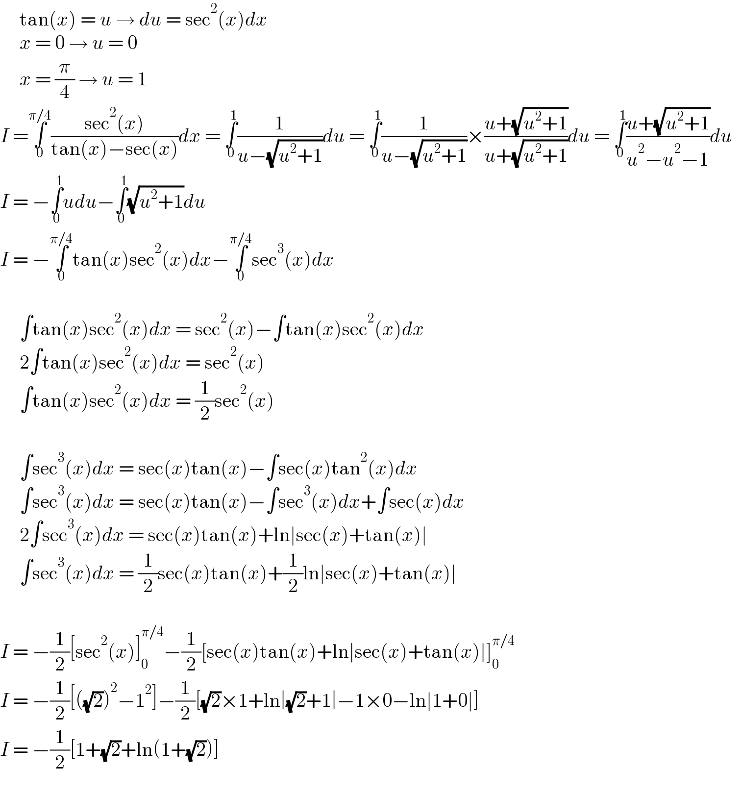      tan(x) = u → du = sec^2 (x)dx       x = 0 → u = 0       x = (π/4) → u = 1  I =∫_0 ^(π/4) ((sec^2 (x))/(tan(x)−sec(x)))dx = ∫_0 ^1 (1/(u−(√(u^2 +1))))du = ∫_0 ^1 (1/(u−(√(u^2 +1))))×((u+(√(u^2 +1)))/(u+(√(u^2 +1))))du = ∫_0 ^1 ((u+(√(u^2 +1)))/(u^2 −u^2 −1))du    I = −∫_0 ^1 udu−∫_0 ^1 (√(u^2 +1))du   I = −∫_0 ^(π/4) tan(x)sec^2 (x)dx−∫_0 ^(π/4) sec^3 (x)dx              ∫tan(x)sec^2 (x)dx = sec^2 (x)−∫tan(x)sec^2 (x)dx       2∫tan(x)sec^2 (x)dx = sec^2 (x)       ∫tan(x)sec^2 (x)dx = (1/2)sec^2 (x)          ∫sec^3 (x)dx = sec(x)tan(x)−∫sec(x)tan^2 (x)dx        ∫sec^3 (x)dx = sec(x)tan(x)−∫sec^3 (x)dx+∫sec(x)dx       2∫sec^3 (x)dx = sec(x)tan(x)+ln∣sec(x)+tan(x)∣       ∫sec^3 (x)dx = (1/2)sec(x)tan(x)+(1/2)ln∣sec(x)+tan(x)∣     I = −(1/2)[sec^2 (x)]_0 ^(π/4) −(1/2)[sec(x)tan(x)+ln∣sec(x)+tan(x)∣]_0 ^(π/4)   I = −(1/2)[((√2))^2 −1^2 ]−(1/2)[(√2)×1+ln∣(√2)+1∣−1×0−ln∣1+0∣]  I = −(1/2)[1+(√2)+ln(1+(√2))]  