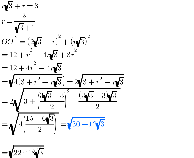  r(√3) + r = 3   r = (3/( (√3) +1))   OO′^2  = (2(√3) − r)^2  + (r(√3))^2    = 12 + r^2  − 4r(√3) + 3r^2    = 12 + 4r^2  − 4r(√3)   = (√(4(3 + r^2  − r(√3)))) = 2(√(3 + r^2  − r(√3)))    = 2(√(3 + (((3(√3) −3)/2))^2  −(((3(√3) −3)(√3))/2)  ))   = (√(4(((15− 6(√3))/2)) )) = (√(30 −12(√3)))       = (√(22 − 8(√3)))   