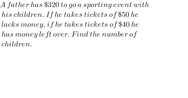 A father has $320 to go a sporting event with   his children. If he takes tickets of $50 he   lacks money, if he takes tickets of $40 he   has money left over. Find the number of    children.  