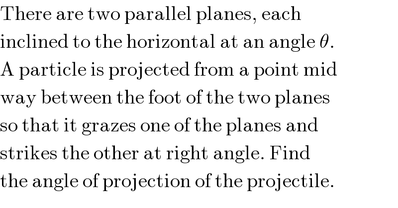 There are two parallel planes, each  inclined to the horizontal at an angle θ.  A particle is projected from a point mid  way between the foot of the two planes  so that it grazes one of the planes and  strikes the other at right angle. Find  the angle of projection of the projectile.  
