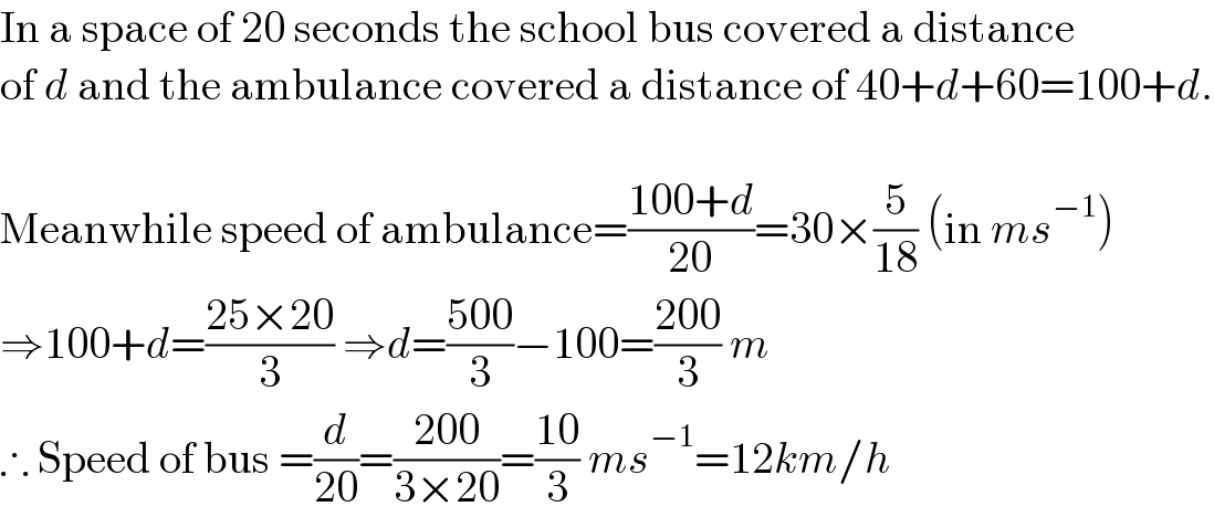 In a space of 20 seconds the school bus covered a distance  of d and the ambulance covered a distance of 40+d+60=100+d.    Meanwhile speed of ambulance=((100+d)/(20))=30×(5/(18)) (in ms^(−1) )  ⇒100+d=((25×20)/3) ⇒d=((500)/3)−100=((200)/3) m  ∴ Speed of bus =(d/(20))=((200)/(3×20))=((10)/3) ms^(−1) =12km/h  