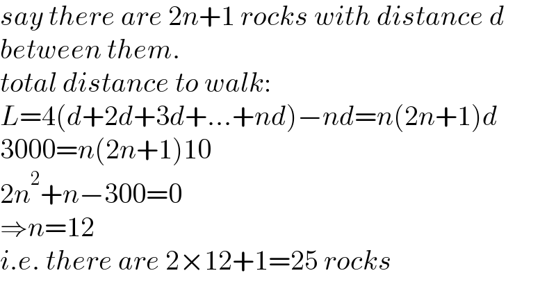 say there are 2n+1 rocks with distance d  between them.  total distance to walk:  L=4(d+2d+3d+...+nd)−nd=n(2n+1)d  3000=n(2n+1)10  2n^2 +n−300=0  ⇒n=12  i.e. there are 2×12+1=25 rocks  