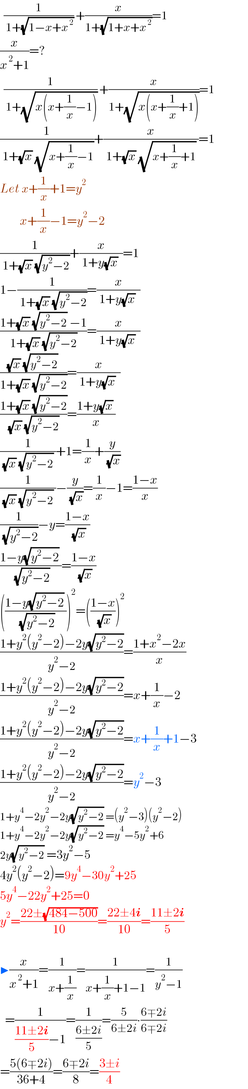   (1/( 1+(√(1−x+x^( 2) )))) +(x/(1+(√(1+x+x^( 2) ))))=1  (x/(x^( 2) +1))=?    (1/( 1+(√(x(x+(1/x)−1))))) +(x/(1+(√(x(x+(1/x)+1)))))=1  (1/( 1+(√x) (√(x+(1/x)−1))))+(x/( 1+(√x) (√(x+(1/x)+1)) ))=1  Let x+(1/x)+1=y^2           x+(1/x)−1=y^2 −2  (1/( 1+(√x) (√(y^2 −2))))+(x/( 1+y(√x)  ))=1  1−(1/( 1+(√x) (√(y^2 −2))))=(x/( 1+y(√x)  ))  ((1+(√x) (√(y^2 −2)) −1)/(1+(√x) (√(y^2 −2))))=(x/( 1+y(√x)  ))  (((√x) (√(y^2 −2)) )/(1+(√x) (√(y^2 −2))))=(x/( 1+y(√x)  ))  ((1+(√x) (√(y^2 −2)))/( (√x) (√(y^2 −2)) ))=((1+y(√x) )/x)  (1/( (√x) (√(y^2 −2)) ))+1=(1/x)+(y/( (√x)))  (1/( (√x) (√(y^2 −2)) ))−(y/( (√x)))=(1/x)−1=((1−x)/x)  (1/( (√(y^2 −2))))−y=((1−x)/( (√x)))  ((1−y(√(y^2 −2)) )/( (√(y^2 −2))))=((1−x)/( (√x)))  (((1−y(√(y^2 −2)) )/( (√(y^2 −2)))))^2 =(((1−x)/( (√x))))^2   ((1+y^2 (y^2 −2)−2y(√(y^2 −2)))/(y^2 −2))=((1+x^2 −2x)/x)  ((1+y^2 (y^2 −2)−2y(√(y^2 −2)))/(y^2 −2))=x+(1/x)−2  ((1+y^2 (y^2 −2)−2y(√(y^2 −2)))/(y^2 −2))=x+(1/x)+1−3  ((1+y^2 (y^2 −2)−2y(√(y^2 −2)))/(y^2 −2))=y^2 −3  1+y^4 −2y^2 −2y(√(y^2 −2)) =(y^2 −3)(y^2 −2)  1+y^4 −2y^2 −2y(√(y^2 −2)) =y^4 −5y^2 +6  2y(√(y^2 −2)) =3y^2 −5  4y^2 (y^2 −2)=9y^4 −30y^2 +25  5y^4 −22y^2 +25=0  y^2 =((22±(√(484−500)))/(10))=((22±4i)/(10))=((11±2i)/5)      ▶(x/(x^( 2) +1))=(1/(x+(1/x)))=(1/(x+(1/x)+1−1))=(1/(y^2 −1))    =(1/(((11±2i)/5)−1))=(1/((6±2i)/5))=(5/(6±2i))∙((6∓2i)/(6∓2i))  =((5(6∓2i))/(36+4))=((6∓2i)/8)=((3±i)/4)  