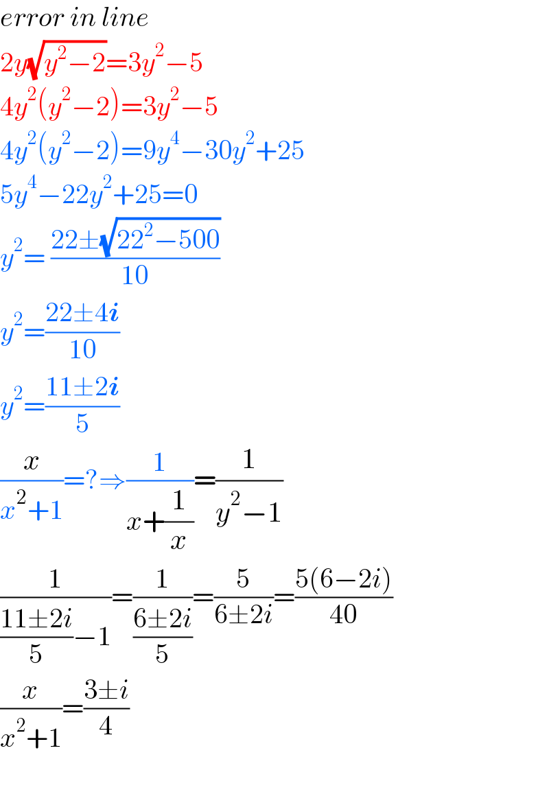 error in line  2y(√(y^2 −2))=3y^2 −5  4y^2 (y^2 −2)=3y^2 −5  4y^2 (y^2 −2)=9y^4 −30y^2 +25  5y^4 −22y^2 +25=0  y^2 = ((22±(√(22^2 −500)))/(10))  y^2 =((22±4i)/(10))  y^2 =((11±2i)/5)  (x/(x^2 +1))=?⇒(1/(x+(1/x)))=(1/(y^2 −1))  (1/(((11±2i)/5)−1))=(1/((6±2i)/5))=(5/(6±2i))=((5(6−2i))/(40))  (x/(x^2 +1))=((3±i)/4)    