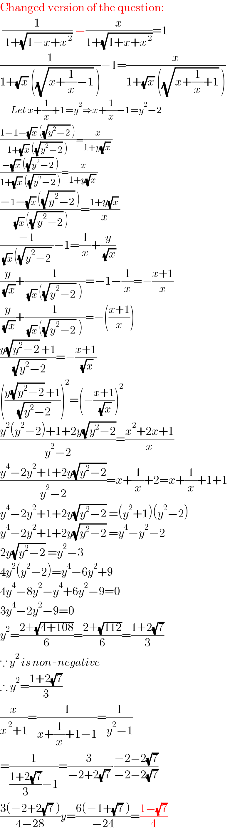 Changed version of the question:   (1/( 1+(√(1−x+x^( 2) )))) −(x/(1+(√(1+x+x^( 2) ))))=1  (1/(1+(√x) ((√(x+(1/x)−1)) )))−1=(x/(1+(√x) ((√(x+(1/x)+1)) )))        Let x+(1/x)+1=y^2 ⇒x+(1/x)−1=y^2 −2  ((1−1−(√x) ((√(y^2 −2)) ))/(1+(√x) ((√(y^2 −2)) )))=(x/(1+y(√x) ))  ((−(√x) ((√(y^2 −2)) ))/(1+(√x) ((√(y^2 −2)) )))=(x/(1+y(√x) ))  ((−1−(√x) ((√(y^2 −2)) ))/( (√x) ((√(y^2 −2)) )))=((1+y(√x) )/x)  ((−1)/( (√x) ((√(y^2 −2)) ))−1=(1/x)+(y/( (√x)))  (y/( (√x)))+(1/( (√x) ((√(y^2 −2)) ) ))=−1−(1/x)=−((x+1)/x)  (y/( (√x)))+(1/( (√x) ((√(y^2 −2)) ) ))=−(((x+1)/x))  ((y(√(y^2 −2)) +1)/( (√(y^2 −2))))=−((x+1)/( (√x)))  (((y(√(y^2 −2)) +1)/( (√(y^2 −2)))))^2 =(−((x+1)/( (√x))))^2   ((y^2 (y^2 −2)+1+2y(√(y^2 −2)))/(y^2 −2))=((x^2 +2x+1)/x)  ((y^4 −2y^2 +1+2y(√(y^2 −2)))/(y^2 −2))=x+(1/x)+2=x+(1/x)+1+1  y^4 −2y^2 +1+2y(√(y^2 −2)) =(y^2 +1)(y^2 −2)  y^4 −2y^2 +1+2y(√(y^2 −2)) =y^4 −y^2 −2  2y(√(y^2 −2)) =y^2 −3  4y^2 (y^2 −2)=y^4 −6y^2 +9  4y^4 −8y^2 −y^4 +6y^2 −9=0  3y^4 −2y^2 −9=0  y^2 =((2±(√(4+108)))/6)=((2±(√(112)))/6)=((1±2(√7))/3)  ∵ y^2  is non-negative  ∴ y^2 =((1+2(√7))/3)  (x/(x^( 2) +1))=(1/(x+(1/x)+1−1))=(1/(y^2 −1))  =(1/(((1+2(√7))/3)−1))=(3/(−2+2(√7)))∙((−2−2(√7))/(−2−2(√7)))  ((3(−2+2(√7) ))/(4−28))y=((6(−1+(√7) ))/(−24))=((1−(√7))/4)  