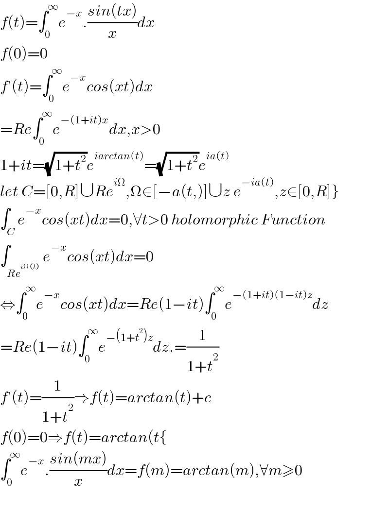 f(t)=∫_0 ^∞ e^(−x) .((sin(tx))/x)dx  f(0)=0  f′(t)=∫_0 ^∞ e^(−x) cos(xt)dx  =Re∫_0 ^∞ e^(−(1+it)x) dx,x>0  1+it=(√(1+t^2 ))e^(iarctan(t)) =(√(1+t^2 ))e^(ia(t))   let C=[0,R]∪Re^(iΩ) ,Ω∈[−a(t,)]∪z e^(−ia(t)) ,z∈[0,R]}  ∫_C e^(−x) cos(xt)dx=0,∀t>0 holomorphic Function  ∫_(Re^(iΩ(t)) ) e^(−x) cos(xt)dx=0  ⇔∫_0 ^∞ e^(−x) cos(xt)dx=Re(1−it)∫_0 ^∞ e^(−(1+it)(1−it)z) dz  =Re(1−it)∫_0 ^∞ e^(−(1+t^2 )z) dz.=(1/(1+t^2 ))  f′(t)=(1/(1+t^2 ))⇒f(t)=arctan(t)+c  f(0)=0⇒f(t)=arctan(t{  ∫_0 ^∞ e^(−x) .((sin(mx))/x)dx=f(m)=arctan(m),∀m≥0    