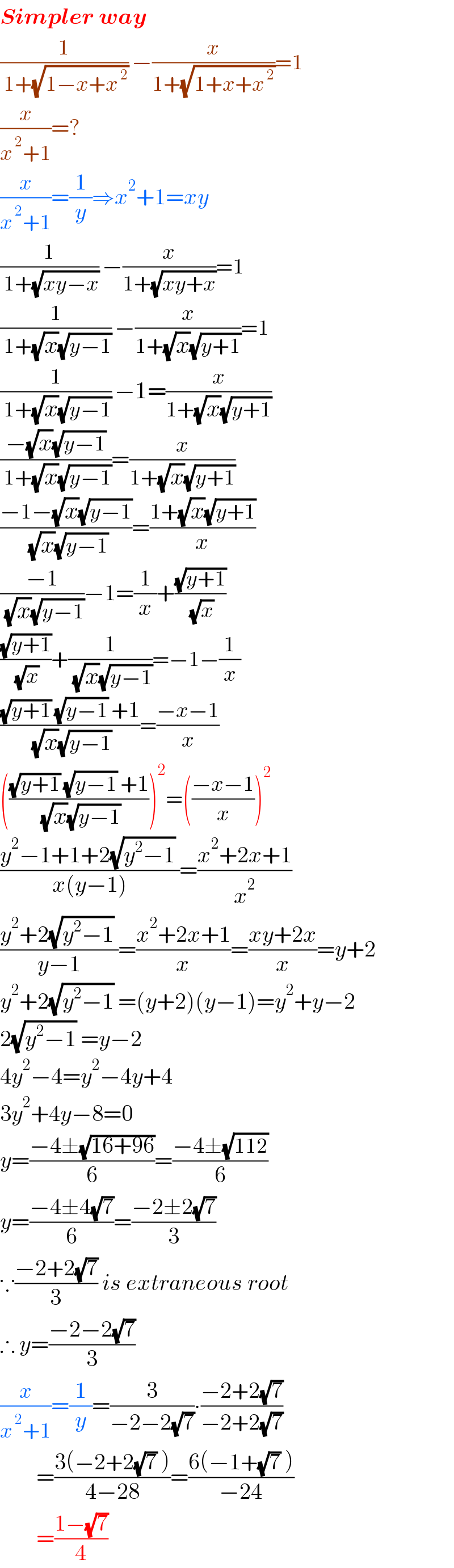 Simpler way  (1/( 1+(√(1−x+x^( 2) )))) −(x/(1+(√(1+x+x^( 2) ))))=1  (x/(x^( 2) +1))=?  (x/(x^( 2) +1))=(1/y)⇒x^2 +1=xy  (1/( 1+(√(xy−x)))) −(x/(1+(√(xy+x))))=1  (1/( 1+(√x)(√(y−1)))) −(x/(1+(√x)(√(y+1))))=1  (1/( 1+(√x)(√(y−1)))) −1=(x/(1+(√x)(√(y+1))))  ((−(√x)(√(y−1)))/( 1+(√x)(√(y−1))))=(x/(1+(√x)(√(y+1))))  ((−1−(√x)(√(y−1)))/( (√x)(√(y−1))))=((1+(√x)(√(y+1)))/x)  ((−1)/( (√x)(√(y−1))))−1=(1/x)+((√(y+1))/( (√x)))  ((√(y+1))/( (√x)))+(1/( (√x)(√(y−1))))=−1−(1/x)  (((√(y+1)) (√(y−1)) +1)/( (√x)(√(y−1))))=((−x−1)/x)  ((((√(y+1)) (√(y−1)) +1)/( (√x)(√(y−1)))))^2 =(((−x−1)/x))^2   ((y^2 −1+1+2(√(y^2 −1)) )/(x(y−1)))=((x^2 +2x+1)/x^2 )  ((y^2 +2(√(y^2 −1)) )/(y−1))=((x^2 +2x+1)/x)=((xy+2x)/x)=y+2  y^2 +2(√(y^2 −1)) =(y+2)(y−1)=y^2 +y−2  2(√(y^2 −1)) =y−2  4y^2 −4=y^2 −4y+4  3y^2 +4y−8=0  y=((−4±(√(16+96)))/6)=((−4±(√(112)))/6)  y=((−4±4(√7))/6)=((−2±2(√7))/3)  ∵((−2+2(√7))/3) is extraneous root  ∴ y=((−2−2(√7))/3)  (x/(x^( 2) +1))=(1/y)=(3/(−2−2(√7)))∙((−2+2(√7))/(−2+2(√7)))          =((3(−2+2(√7) ))/(4−28))=((6(−1+(√7) ))/(−24))          =((1−(√7))/4)  