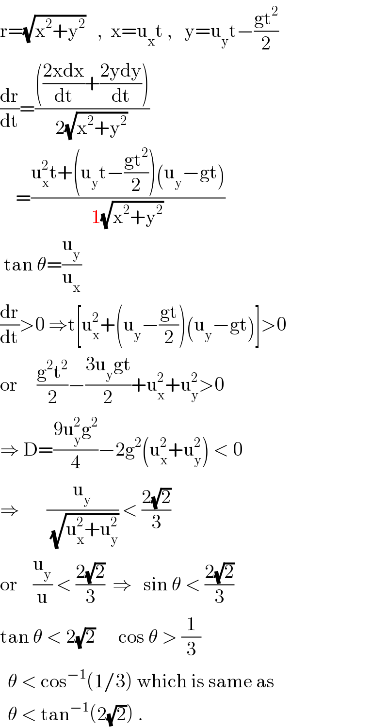 r=(√(x^2 +y^2 ))   ,  x=u_x t ,   y=u_y t−((gt^2 )/2)  (dr/dt)=(((((2xdx)/dt)+((2ydy)/dt)))/(2(√(x^2 +y^2 ))))      =((u_x ^2 t+(u_y t−((gt^2 )/2))(u_y −gt))/(1(√(x^2 +y^2 ))))   tan θ=(u_y /u_x )  (dr/dt)>0 ⇒t[u_x ^2 +(u_y −((gt)/2))(u_y −gt)]>0  or     ((g^2 t^2 )/2)−((3u_y gt)/2)+u_x ^2 +u_y ^2 >0  ⇒ D=((9u_y ^2 g^2 )/4)−2g^2 (u_x ^2 +u_y ^2 ) < 0  ⇒       (u_y /(√(u_x ^2 +u_y ^2 ))) < ((2(√2))/3)  or    (u_y /u) < ((2(√2))/3)  ⇒   sin θ < ((2(√2))/3)  tan θ < 2(√2)      cos θ > (1/3)    θ < cos^(−1) (1/3) which is same as    θ < tan^(−1) (2(√2)) .  