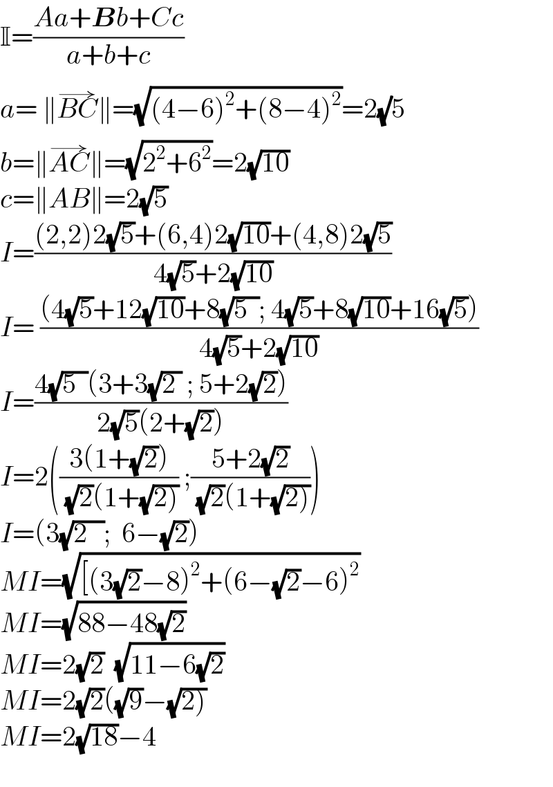 I=((Aa+Bb+Cc)/(a+b+c))  a= ∥BC^(→) ∥=(√((4−6)^2 +(8−4)^2 ))=2(√)5  b=∥AC^(→) ∥=(√(2^2 +6^2 ))=2(√(10))  c=∥AB∥=2(√5)  I=(((2,2)2(√5)+(6,4)2(√(10))+(4,8)2(√5))/(4(√5)+2(√(10))))  I= (((4(√5)+12(√(10))+8(√(5  )); 4(√5)+8(√(10))+16(√5)))/(4(√5)+2(√(10))))  I=((4(√(5  ))(3+3(√(2 )) ; 5+2(√2)))/(2(√5)(2+(√2))))  I=2(((3(1+(√2)))/( (√2)(1+(√(2))))) ;((5+2(√2))/( (√2)(1+(√(2))))))  I=(3(√(2   ));  6−(√2))  MI=(√([(3(√2)−8)^2 +(6−(√2)−6)^2 ))  MI=(√(88−48(√2)))  MI=2(√2)  (√(11−6(√2)))  MI=2(√2)((√9)−(√(2)))  MI=2(√(18))−4    
