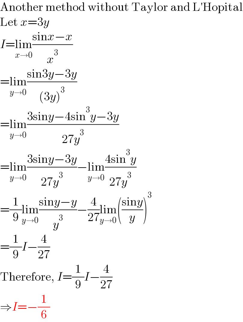 Another method without Taylor and L′Hopital  Let x=3y  I=lim_(x→0) ((sinx−x)/x^3 )  =lim_(y→0) ((sin3y−3y)/((3y)^3 ))  =lim_(y→0) ((3siny−4sin^3 y−3y)/(27y^3 ))  =lim_(y→0) ((3siny−3y)/(27y^3 ))−lim_(y→0) ((4sin^3 y)/(27y^3 ))  =(1/9)lim_(y→0) ((siny−y)/y^3 )−(4/(27))lim_(y→0) (((siny)/y))^3   =(1/9)I−(4/(27))  Therefore, I=(1/9)I−(4/(27))  ⇒I=−(1/6)  