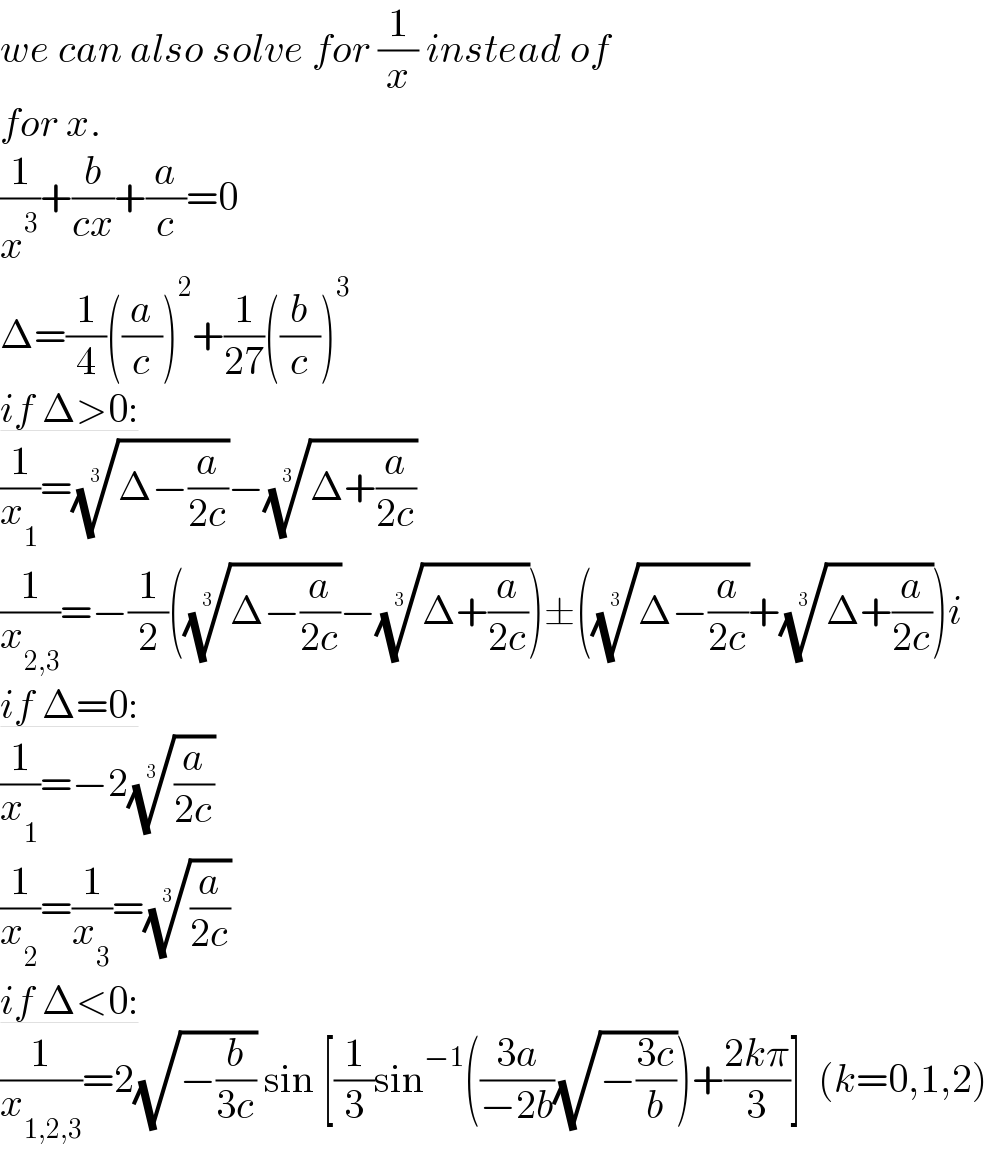 we can also solve for (1/x) instead of   for x.  (1/x^3 )+(b/(cx))+(a/c)=0  Δ=(1/4)((a/c))^2 +(1/(27))((b/c))^3   if Δ>0:  (1/x_1 )=((Δ−(a/(2c))))^(1/3) −((Δ+(a/(2c))))^(1/3)   (1/x_(2,3) )=−(1/2)(((Δ−(a/(2c))))^(1/3) −((Δ+(a/(2c))))^(1/3) )±(((Δ−(a/(2c))))^(1/3) +((Δ+(a/(2c))))^(1/3) )i  if Δ=0:  (1/x_1 )=−2((a/(2c)))^(1/3)   (1/x_2 )=(1/x_3 )=((a/(2c)))^(1/3)   if Δ<0:  (1/x_(1,2,3) )=2(√(−(b/(3c)))) sin [(1/3)sin^(−1) (((3a)/(−2b))(√(−((3c)/b))))+((2kπ)/3)]  (k=0,1,2)  