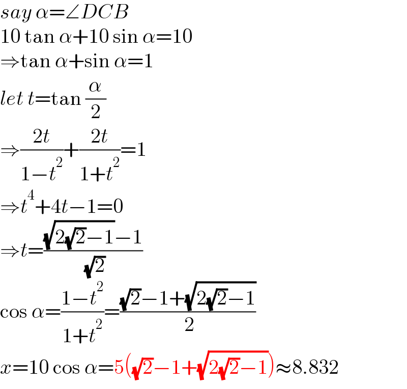 say α=∠DCB  10 tan α+10 sin α=10  ⇒tan α+sin α=1  let t=tan (α/2)  ⇒((2t)/(1−t^2 ))+((2t)/(1+t^2 ))=1  ⇒t^4 +4t−1=0  ⇒t=(((√(2(√2)−1))−1)/( (√2)))  cos α=((1−t^2 )/(1+t^2 ))=(((√2)−1+(√(2(√2)−1)))/( 2))  x=10 cos α=5((√2)−1+(√(2(√2)−1)))≈8.832  