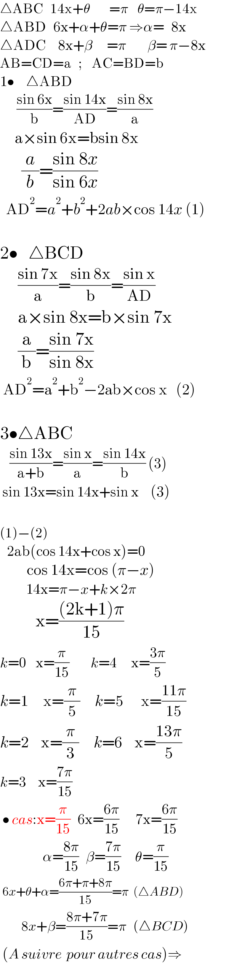 △ABC   14x+θ        =π    θ=π−14x  △ABD   6x+α+θ=π ⇒α=   8x  △ADC     8x+β      =π         β= π−8x  AB=CD=a   ;    AC=BD=b  1•     △ABD         ((sin 6x)/b)=((sin 14x)/(AD))=((sin 8x)/a)       a×sin 6x=bsin 8x        (a/b)=((sin 8x)/(sin 6x))    AD^2 =a^2 +b^2 +2ab×cos 14x (1)          2•   △BCD        ((sin 7x)/a)=((sin 8x)/b)=((sin x)/(AD))       a×sin 8x=b×sin 7x       (a/b)=((sin 7x)/(sin 8x))       AD^2 =a^2 +b^2 −2ab×cos x   (2)    3•△ABC      ((sin 13x)/(a+b))=((sin x)/a)=((sin 14x)/b) (3)   sin 13x=sin 14x+sin x    (3)    (1)−(2)       2ab(cos 14x+cos x)=0           cos 14x=cos (π−x)             14x=π−x+k×2π            x=(((2k+1)π)/(15))  k=0    x=(π/(15))         k=4      x=((3π)/5)  k=1     x=(π/5)     k=5      x=((11π)/(15))  k=2    x=(π/3)     k=6    x=((13π)/5)  k=3     x=((7π)/(15))           • cas:x=(π/(15))   6x=((6π)/(15))       7x=((6π)/(15))                    α=((8π)/(15))   β=((7π)/(15))      θ=(π/(15))   6x+θ+α=((6π+π+8π)/(15))=π  (△ABD)           8x+β=((8π+7π)/(15))=π   (△BCD)   (A suivre  pour autres cas)⇒  