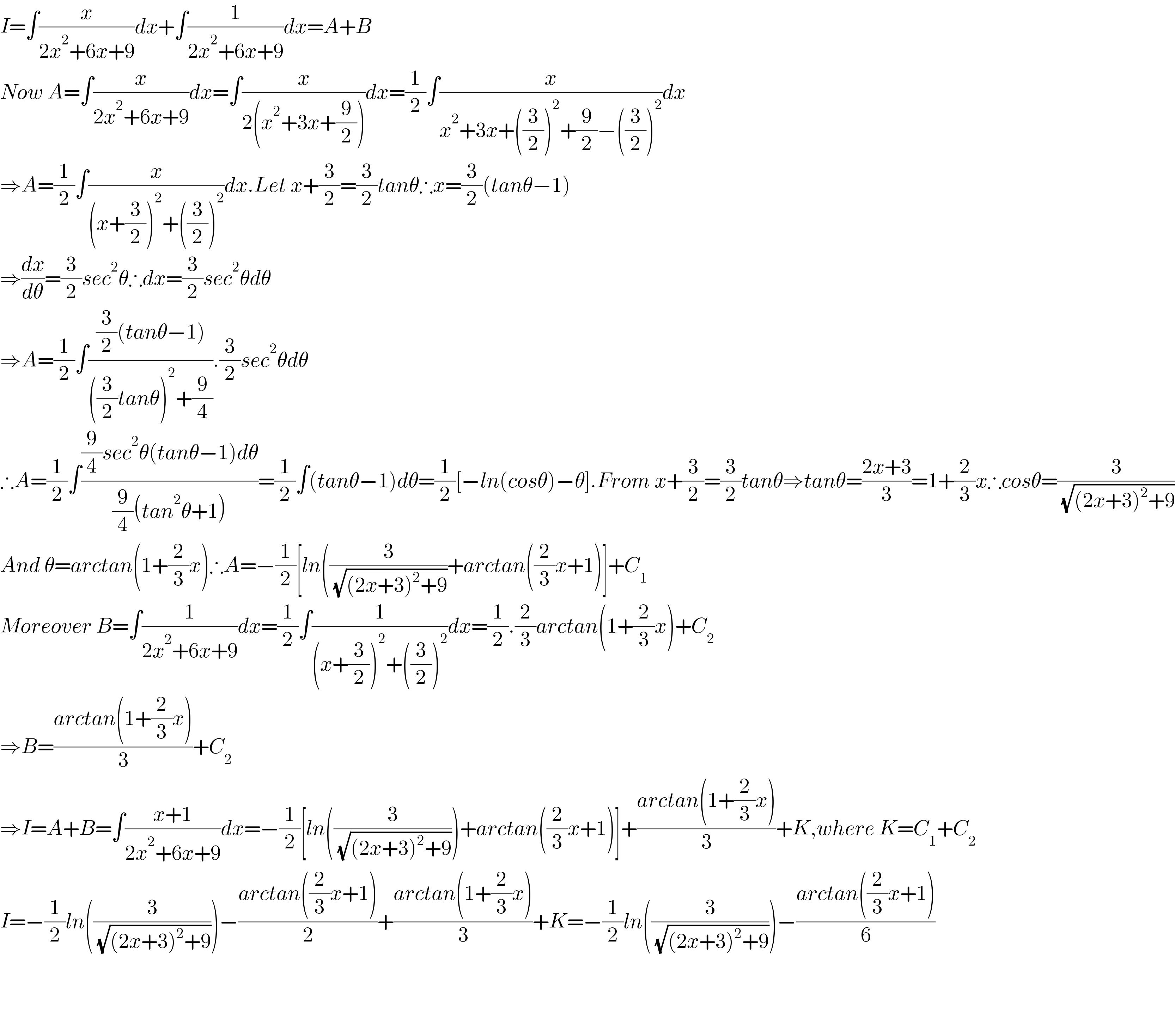 I=∫(x/(2x^2 +6x+9))dx+∫(1/(2x^2 +6x+9))dx=A+B  Now A=∫(x/(2x^2 +6x+9))dx=∫(x/(2(x^2 +3x+(9/2))))dx=(1/2)∫(x/(x^2 +3x+((3/2))^2 +(9/2)−((3/2))^2 ))dx  ⇒A=(1/2)∫(x/((x+(3/2))^2 +((3/2))^2 ))dx.Let x+(3/2)=(3/2)tanθ∴x=(3/2)(tanθ−1)  ⇒(dx/dθ)=(3/2)sec^2 θ∴dx=(3/2)sec^2 θdθ  ⇒A=(1/2)∫(((3/2)(tanθ−1))/(((3/2)tanθ)^2 +(9/4))).(3/2)sec^2 θdθ  ∴A=(1/2)∫(((9/4)sec^2 θ(tanθ−1)dθ)/((9/4)(tan^2 θ+1)))=(1/2)∫(tanθ−1)dθ=(1/2)[−ln(cosθ)−θ].From x+(3/2)=(3/2)tanθ⇒tanθ=((2x+3)/3)=1+(2/3)x∴cosθ=(3/( (√((2x+3)^2 +9))))  And θ=arctan(1+(2/3)x)∴A=−(1/2)[ln((3/( (√((2x+3)^2 +9))))+arctan((2/3)x+1)]+C_1   Moreover B=∫(1/(2x^2 +6x+9))dx=(1/2)∫(1/((x+(3/2))^2 +((3/2))^2 ))dx=(1/2).(2/3)arctan(1+(2/3)x)+C_2   ⇒B=((arctan(1+(2/3)x))/3)+C_2   ⇒I=A+B=∫((x+1)/(2x^2 +6x+9))dx=−(1/2)[ln((3/( (√((2x+3)^2 +9)))))+arctan((2/3)x+1)]+((arctan(1+(2/3)x))/3)+K,where K=C_1 +C_2   I=−(1/2)ln((3/( (√((2x+3)^2 +9)))))−((arctan((2/3)x+1))/2)+((arctan(1+(2/3)x))/3)+K=−(1/2)ln((3/( (√((2x+3)^2 +9)))))−((arctan((2/3)x+1))/6)        