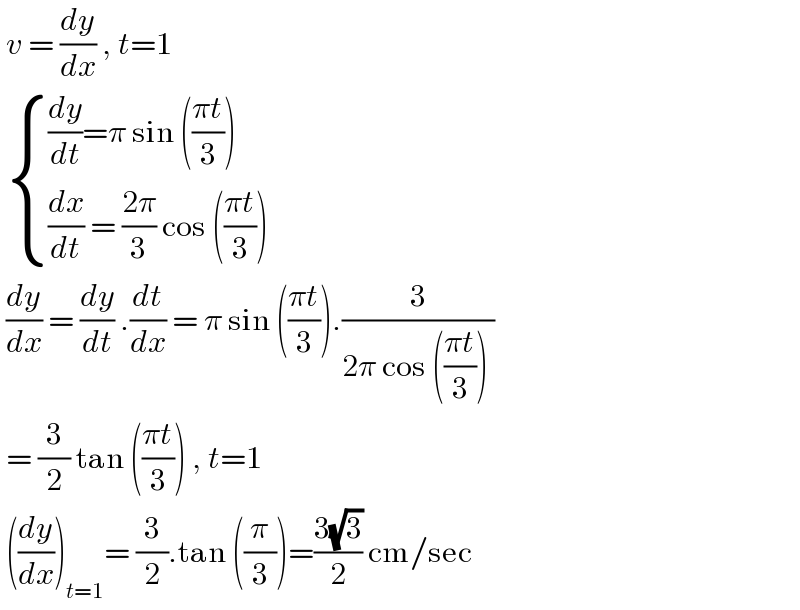  v = (dy/dx) , t=1     { (((dy/dt)=π sin (((πt)/3)))),(((dx/dt) = ((2π)/3) cos (((πt)/3)))) :}   (dy/dx) = (dy/dt) .(dt/dx) = π sin (((πt)/3)).(3/(2π cos (((πt)/3)) ))   = (3/2) tan (((πt)/3)) , t=1   ((dy/dx))_(t=1) = (3/2).tan ((π/3))=((3(√3))/2) cm/sec  