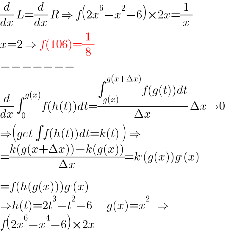 (d/dx) L=(d/dx) R ⇒ f(2x^6 −x^2 −6)×2x=(1/x)  x=2 ⇒ f(106)=(1/8)  −−−−−−−  (d/dx) ∫_0 ^( g(x)) f(h(t))dt=((∫_(g(x)) ^( g(x+Δx)) f(g(t))dt)/(Δx)) Δx→0  ⇒(get ∫f(h(t))dt=k(t) ) ⇒  =((k(g(x+Δx))−k(g(x)))/(Δx))=k^′ (g(x))g^′ (x)  =f(h(g(x)))g^′ (x)  ⇒h(t)=2t^3 −t^2 −6      g(x)=x^2    ⇒  f(2x^6 −x^4 −6)×2x    