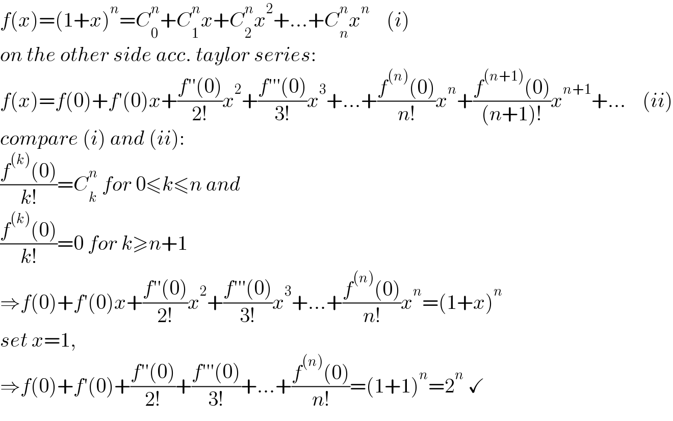 f(x)=(1+x)^n =C_0 ^n +C_1 ^n x+C_2 ^n x^2 +...+C_n ^n x^n     (i)  on the other side acc. taylor series:  f(x)=f(0)+f′(0)x+((f′′(0))/(2!))x^2 +((f′′′(0))/(3!))x^3 +...+((f^((n)) (0))/(n!))x^n +((f^((n+1)) (0))/((n+1)!))x^(n+1) +...    (ii)  compare (i) and (ii):  ((f^((k)) (0))/(k!))=C_k ^n  for 0≤k≤n and  ((f^((k)) (0))/(k!))=0 for k≥n+1  ⇒f(0)+f′(0)x+((f′′(0))/(2!))x^2 +((f′′′(0))/(3!))x^3 +...+((f^((n)) (0))/(n!))x^n =(1+x)^n   set x=1,  ⇒f(0)+f′(0)+((f′′(0))/(2!))+((f′′′(0))/(3!))+...+((f^((n)) (0))/(n!))=(1+1)^n =2^n  ✓  