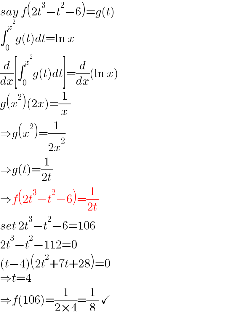 say f(2t^3 −t^2 −6)=g(t)  ∫_0 ^x^2  g(t)dt=ln x  (d/dx)[∫_0 ^x^2  g(t)dt]=(d/dx)(ln x)  g(x^2 )(2x)=(1/x)  ⇒g(x^2 )=(1/(2x^2 ))  ⇒g(t)=(1/(2t))  ⇒f(2t^3 −t^2 −6)=(1/(2t))  set 2t^3 −t^2 −6=106  2t^3 −t^2 −112=0  (t−4)(2t^2 +7t+28)=0  ⇒t=4  ⇒f(106)=(1/(2×4))=(1/8) ✓  