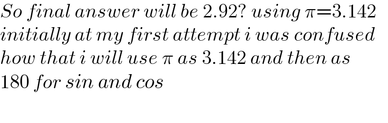 So final answer will be 2.92? using π=3.142  initially at my first attempt i was confused  how that i will use π as 3.142 and then as  180 for sin and cos    