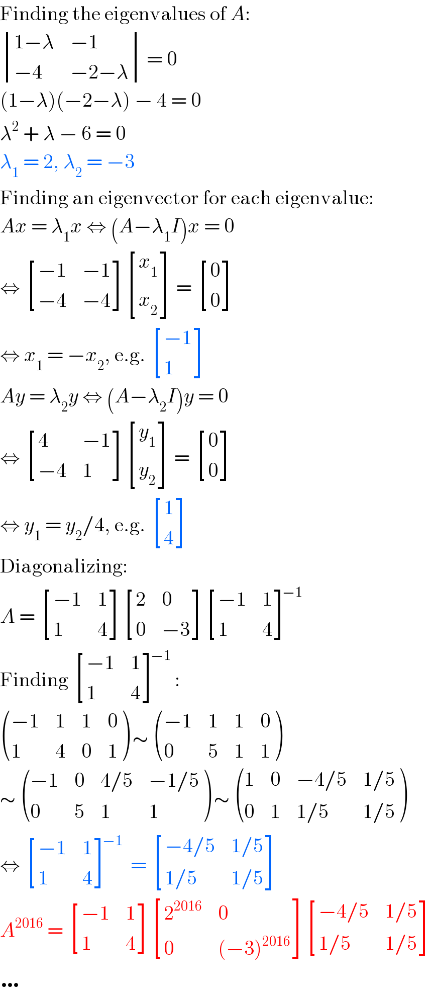 Finding the eigenvalues of A:   determinant (((1−λ),(−1)),((−4),(−2−λ))) = 0  (1−λ)(−2−λ) − 4 = 0  λ^2  + λ − 6 = 0  λ_1  = 2, λ_2  = −3  Finding an eigenvector for each eigenvalue:  Ax = λ_1 x ⇔ (A−λ_1 I)x = 0  ⇔  [((−1),(−1)),((−4),(−4)) ] [(x_1 ),(x_2 ) ] =  [(0),(0) ]   ⇔ x_1  = −x_2 , e.g.  [((−1)),(1) ]  Ay = λ_2 y ⇔ (A−λ_2 I)y = 0  ⇔  [(4,(−1)),((−4),1) ] [(y_1 ),(y_2 ) ] =  [(0),(0) ]   ⇔ y_1  = y_2 /4, e.g.  [(1),(4) ]  Diagonalizing:  A =  [((−1),1),(1,4) ] [(2,0),(0,(−3)) ] [((−1),1),(1,4) ]^(−1)   Finding  [((−1),1),(1,4) ]^(−1) :   (((−1),1,1,0),(1,4,0,1) ) ∼  (((−1),1,1,0),(0,5,1,1) )  ∼  (((−1),0,(4/5),(−1/5)),(0,5,1,1) ) ∼  ((1,0,(−4/5),(1/5)),(0,1,(1/5),(1/5)) )  ⇔  [((−1),1),(1,4) ]^(−1)  =  [((−4/5),(1/5)),((1/5),(1/5)) ]  A^(2016)  =  [((−1),1),(1,4) ] [(2^(2016) ,0),(0,((−3)^(2016) )) ] [((−4/5),(1/5)),((1/5),(1/5)) ]  …  