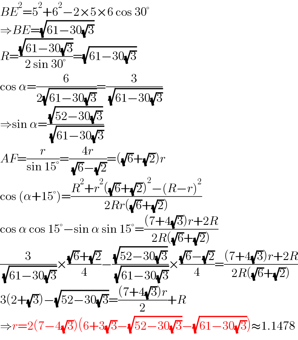 BE^2 =5^2 +6^2 −2×5×6 cos 30°  ⇒BE=(√(61−30(√3)))  R=((√(61−30(√3)))/(2 sin 30°))=(√(61−30(√3)))  cos α=(6/(2(√(61−30(√3)))))=(3/( (√(61−30(√3)))))  ⇒sin α=((√(52−30(√3)))/( (√(61−30(√3)))))  AF=(r/(sin 15°))=((4r)/( (√6)−(√2)))=((√6)+(√2))r  cos (α+15°)=((R^2 +r^2 ((√6)+(√2))^2 −(R−r)^2 )/(2Rr((√6)+(√2))))  cos α cos 15°−sin α sin 15°=(((7+4(√3))r+2R)/(2R((√6)+(√2))))  (3/( (√(61−30(√3)))))×(((√6)+(√2))/4)−((√(52−30(√3)))/( (√(61−30(√3)))))×(((√6)−(√2))/4)=(((7+4(√3))r+2R)/(2R((√6)+(√2))))  3(2+(√3))−(√(52−30(√3)))=(((7+4(√3))r)/2)+R  ⇒r=2(7−4(√3))(6+3(√3)−(√(52−30(√3)))−(√(61−30(√3))))≈1.1478  