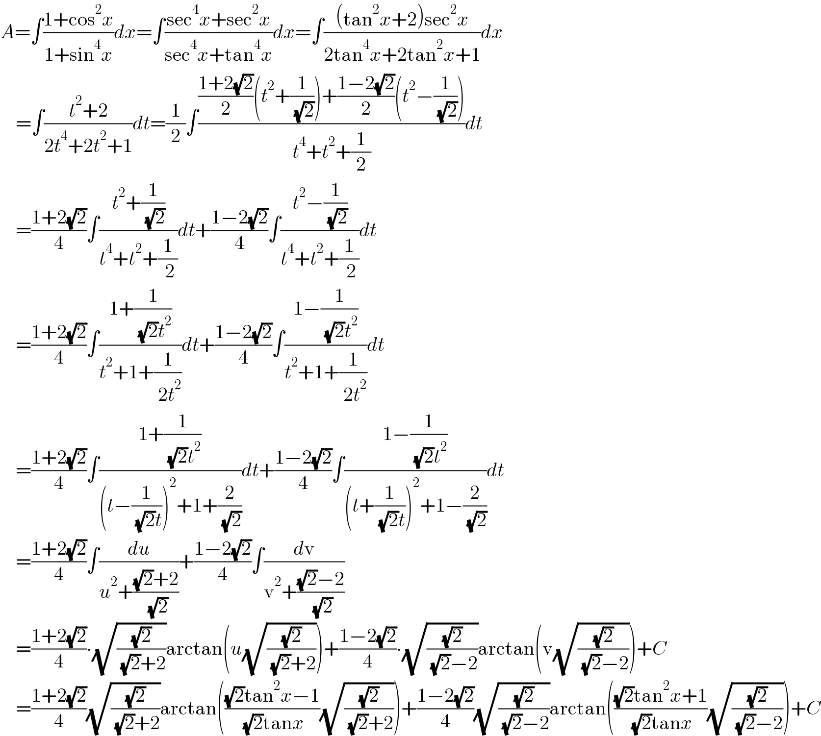 A=∫((1+cos^2 x)/(1+sin^4 x))dx=∫((sec^4 x+sec^2 x)/(sec^4 x+tan^4 x))dx=∫(((tan^2 x+2)sec^2 x)/(2tan^4 x+2tan^2 x+1))dx      =∫((t^2 +2)/(2t^4 +2t^2 +1))dt=(1/2)∫((((1+2(√2))/2)(t^2 +(1/( (√2))))+((1−2(√2))/2)(t^2 −(1/( (√2)))))/(t^4 +t^2 +(1/2)))dt      =((1+2(√2))/4)∫((t^2 +(1/( (√2))))/(t^4 +t^2 +(1/( 2))))dt+((1−2(√2))/4)∫((t^2 −(1/( (√2))))/(t^4 +t^2 +(1/( 2))))dt      =((1+2(√2))/4)∫((1+(1/( (√2)t^2 )))/(t^2 +1+(1/( 2t^2 ))))dt+((1−2(√2))/4)∫((1−(1/( (√2)t^2 )))/(t^2 +1+(1/( 2t^2 ))))dt      =((1+2(√2))/4)∫((1+(1/( (√2)t^2 )))/((t−(1/( (√2)t)))^2 +1+(2/( (√2)))))dt+((1−2(√2))/4)∫((1−(1/( (√2)t^2 )))/((t+(1/( (√2)t)))^2 +1−(2/( (√2)))))dt      =((1+2(√2))/4)∫(du/(u^2 +(((√2)+2)/( (√2)))))+((1−2(√2))/4)∫(dv/(v^2 +(((√2)−2)/( (√2)))))      =((1+2(√2))/4)∙(√((√2)/( (√2)+2)))arctan(u(√((√2)/( (√2)+2))))+((1−2(√2))/4)∙(√((√2)/( (√2)−2)))arctan(v(√((√2)/( (√2)−2))))+C      =((1+2(√2))/4)(√((√2)/( (√2)+2)))arctan((((√2)tan^2 x−1)/( (√2)tanx))(√((√2)/( (√2)+2))))+((1−2(√2))/4)(√((√2)/( (√2)−2)))arctan((((√2)tan^2 x+1)/( (√2)tanx))(√((√2)/( (√2)−2))))+C  