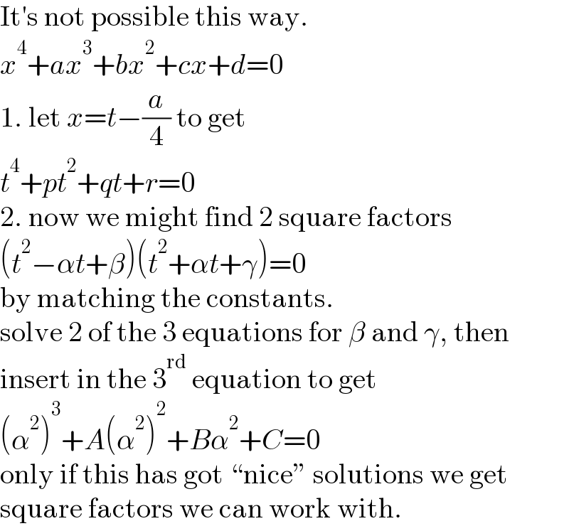 It′s not possible this way.  x^4 +ax^3 +bx^2 +cx+d=0  1. let x=t−(a/4) to get  t^4 +pt^2 +qt+r=0  2. now we might find 2 square factors  (t^2 −αt+β)(t^2 +αt+γ)=0  by matching the constants.  solve 2 of the 3 equations for β and γ, then  insert in the 3^(rd)  equation to get  (α^2 )^3 +A(α^2 )^2 +Bα^2 +C=0  only if this has got “nice” solutions we get  square factors we can work with.  