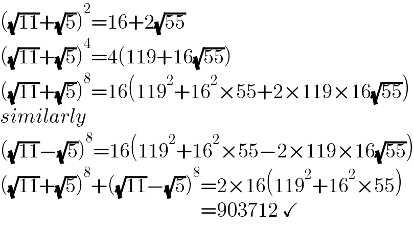 ((√(11))+(√5))^2 =16+2(√(55))  ((√(11))+(√5))^4 =4(119+16(√(55)))  ((√(11))+(√5))^8 =16(119^2 +16^2 ×55+2×119×16(√(55)))  similarly  ((√(11))−(√5))^8 =16(119^2 +16^2 ×55−2×119×16(√(55)))  ((√(11))+(√5))^8 +((√(11))−(√5))^8 =2×16(119^2 +16^2 ×55)                                                   =903712 ✓  