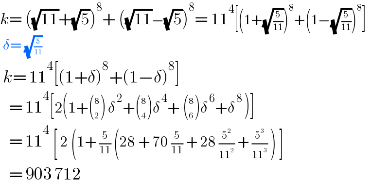 k= ((√(11))+(√5))^8 + ((√(11))−(√5))^8 = 11^4 [(1+(√(5/(11))))^8 +(1−(√(5/(11))))^8 ]   δ= (√(5/(11)))   k= 11^4 [(1+δ)^8 +(1−δ)^8 ]     = 11^4 [2(1+ ((8),(2) ) δ^( 2) + ((8),(4) ) δ^( 4) +  ((8),(6) ) δ^( 6) +δ^( 8 ) )]     = 11^4  [ 2 (1+ (5/(11)) (28 + 70 (5/(11)) + 28 (5^2 /(11^2 )) + (5^3 /(11^3 )) ) ]     = 903 712    