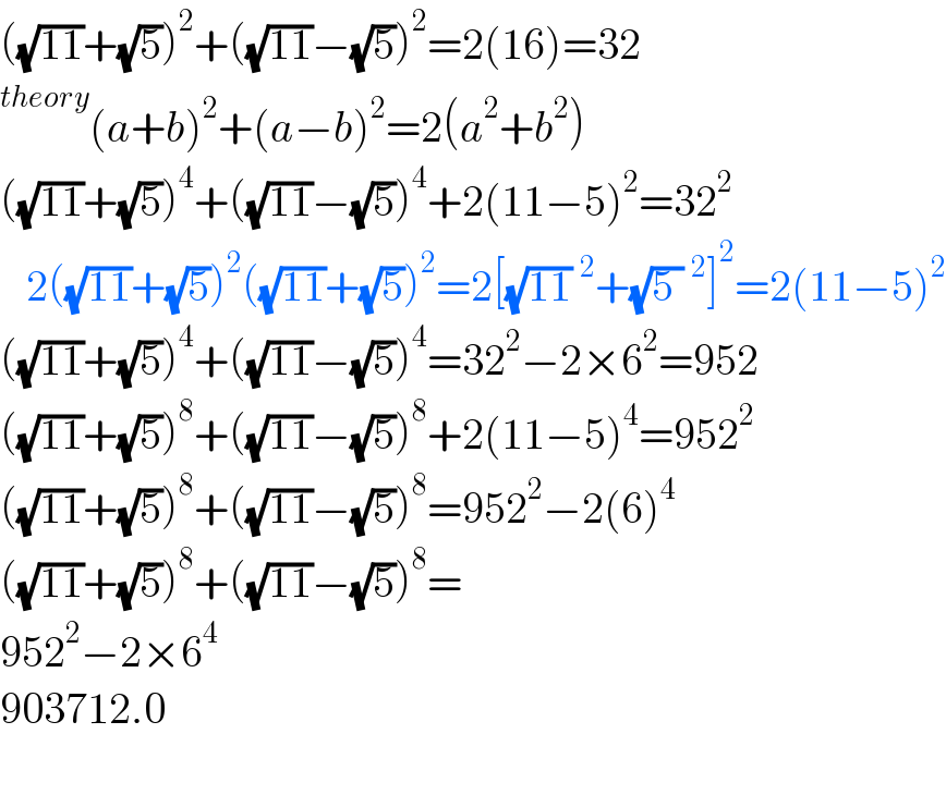 ((√(11))+(√5))^2 +((√(11))−(√5))^2 =2(16)=32  (a+b)^2 +(a−b)^2 =2(a^2 +b^2 )  ((√(11))+(√5))^4 +((√(11))−(√5))^4 +2(11−5)^2 =32^2      2((√(11))+(√5))^2 ((√(11))+(√5))^2 =2[(√(11))^2 +(√(5 ))^2 ]^2 =2(11−5)^2   ((√(11))+(√5))^4 +((√(11))−(√5))^4 =32^2 −2×6^2 =952  ((√(11))+(√5))^8 +((√(11))−(√5))^8 +2(11−5)^4 =952^2   ((√(11))+(√5))^8 +((√(11))−(√5))^8 =952^2 −2(6)^4   ((√(11))+(√5))^8 +((√(11))−(√5))^8 =  952^2 −2×6^4   903712.0    
