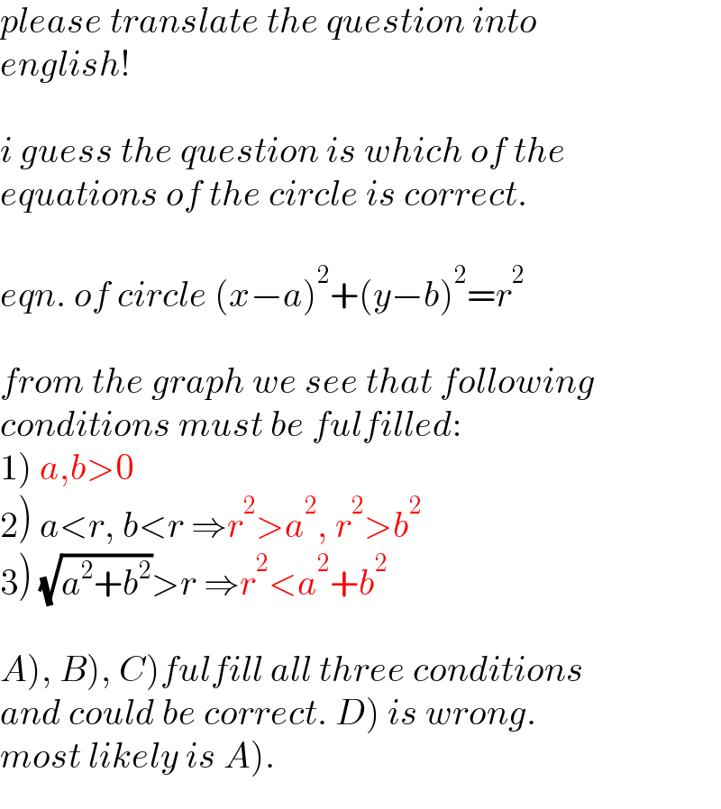 please translate the question into  english!    i guess the question is which of the  equations of the circle is correct.    eqn. of circle (x−a)^2 +(y−b)^2 =r^2     from the graph we see that following   conditions must be fulfilled:  1) a,b>0  2) a<r, b<r ⇒r^2 >a^2 , r^2 >b^2   3) (√(a^2 +b^2 ))>r ⇒r^2 <a^2 +b^2     A), B), C)fulfill all three conditions  and could be correct. D) is wrong.  most likely is A).  