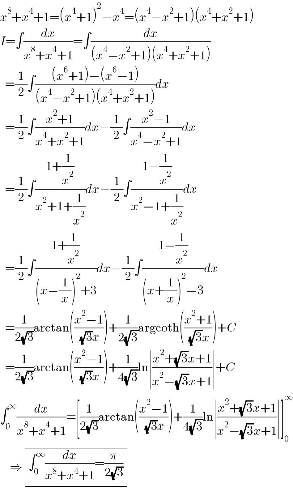 x^8 +x^4 +1=(x^4 +1)^2 −x^4 =(x^4 −x^2 +1)(x^4 +x^2 +1)  I=∫(dx/(x^8 +x^4 +1))=∫(dx/((x^4 −x^2 +1)(x^4 +x^2 +1)))    =(1/2)∫(((x^6 +1)−(x^6 −1))/((x^4 −x^2 +1)(x^4 +x^2 +1)))dx    =(1/2)∫((x^2 +1)/(x^4 +x^2 +1))dx−(1/2)∫((x^2 −1)/(x^4 −x^2 +1))dx    =(1/2)∫((1+(1/x^2 ))/(x^2 +1+(1/x^2 )))dx−(1/2)∫((1−(1/x^2 ))/(x^2 −1+(1/x^2 )))dx    =(1/2)∫((1+(1/x^2 ))/((x−(1/x))^2 +3))dx−(1/2)∫((1−(1/x^2 ))/((x+(1/x))^2 −3))dx    =(1/(2(√3)))arctan(((x^2 −1)/( (√3)x)))+(1/(2(√3)))argcoth(((x^2 +1)/( (√3)x)))+C    =(1/(2(√3)))arctan(((x^2 −1)/( (√3)x)))+(1/(4(√3)))ln∣((x^2 +(√3)x+1)/(x^2 −(√3)x+1))∣+C  ∫_0 ^∞ (dx/(x^8 +x^4 +1))=[(1/(2(√3)))arctan(((x^2 −1)/( (√3)x)))+(1/(4(√3)))ln∣((x^2 +(√3)x+1)/(x^2 −(√3)x+1))∣]_0 ^∞       ⇒ determinant (((∫_0 ^∞ (dx/(x^8 +x^4 +1))=(π/(2(√3))))))  