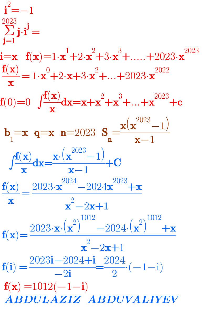   i^2 =−1      Σ_(j=1) ^(2023) j∙i^j  =  i=x    f(x)=1∙x^1 +2∙x^2 +3∙x^3 +.....+2023∙x^(2023)    ((f(x))/x) = 1∙x^0 +2∙x+3∙x^2 +...+2023∙x^(2022)   f(0)=0   ∫((f(x))/x)dx=x+x^2 +x^3 +...+x^(2023) +c    b_1 =x   q=x   n=2023   S_n =((x(x^(2023) −1))/(x−1))      ∫((f(x))/x)dx=((x∙(x^(2023) −1))/(x−1))+C   ((f(x))/x) = ((2023∙x^(2024) −2024x^(2023) +x)/(x^2 −2x+1))   f(x)= ((2023∙x∙(x^2 )^(1012) −2024∙(x^2 )^(1012) +x)/(x^2 −2x+1))   f(i) = ((2023i−2024+i)/(−2i))=((2024)/2)∙(−1−i)    f(x) =1012(−1−i)    ABDULAZIZ   ABDUVALIYEV    