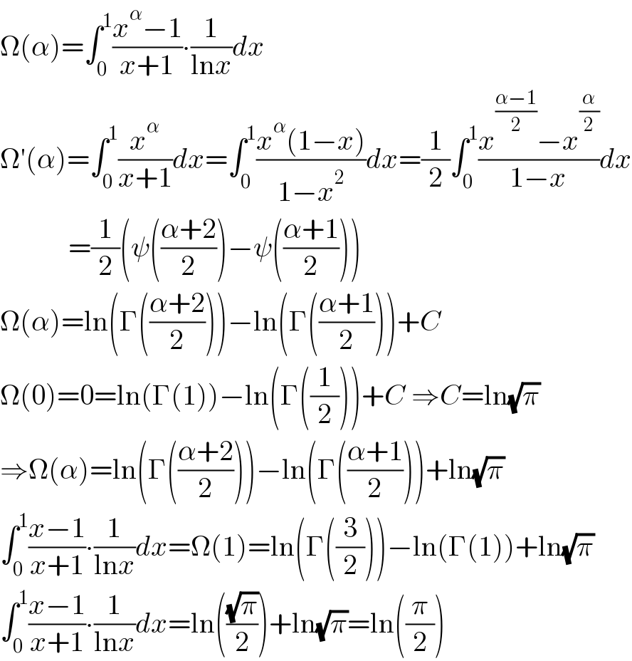 Ω(α)=∫_0 ^1 ((x^α −1)/(x+1))∙(1/(lnx))dx  Ω′(α)=∫_0 ^1 (x^α /(x+1))dx=∫_0 ^1 ((x^α (1−x))/(1−x^2 ))dx=(1/2)∫_0 ^1 ((x^((α−1)/2) −x^(α/2) )/(1−x))dx              =(1/2)(ψ(((α+2)/2))−ψ(((α+1)/2)))  Ω(α)=ln(Γ(((α+2)/2)))−ln(Γ(((α+1)/2)))+C  Ω(0)=0=ln(Γ(1))−ln(Γ((1/2)))+C ⇒C=ln(√π)  ⇒Ω(α)=ln(Γ(((α+2)/2)))−ln(Γ(((α+1)/2)))+ln(√π)  ∫_0 ^1 ((x−1)/(x+1))∙(1/(lnx))dx=Ω(1)=ln(Γ((3/2)))−ln(Γ(1))+ln(√π)  ∫_0 ^1 ((x−1)/(x+1))∙(1/(lnx))dx=ln(((√π)/2))+ln(√π)=ln((π/2))  
