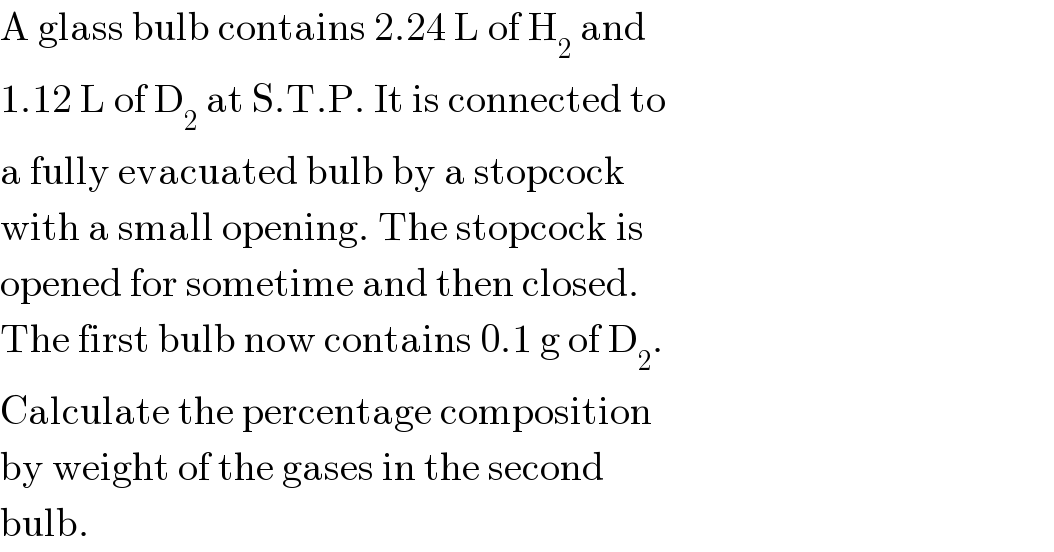 A glass bulb contains 2.24 L of H_2  and  1.12 L of D_2  at S.T.P. It is connected to  a fully evacuated bulb by a stopcock  with a small opening. The stopcock is  opened for sometime and then closed.  The first bulb now contains 0.1 g of D_2 .  Calculate the percentage composition  by weight of the gases in the second  bulb.  