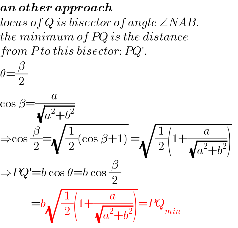 an other approach  locus of Q is bisector of angle ∠NAB.  the minimum of PQ is the distance  from P to this bisector: PQ′.  θ=(β/2)  cos β=(a/( (√(a^2 +b^2 ))))  ⇒cos (β/2)=(√((1/2)(cos β+1))) =(√((1/2)(1+(a/( (√(a^2 +b^2 )))))))  ⇒PQ′=b cos θ=b cos (β/2)               =b(√((1/2)(1+(a/( (√(a^2 +b^2 )))))))=PQ_(min)   