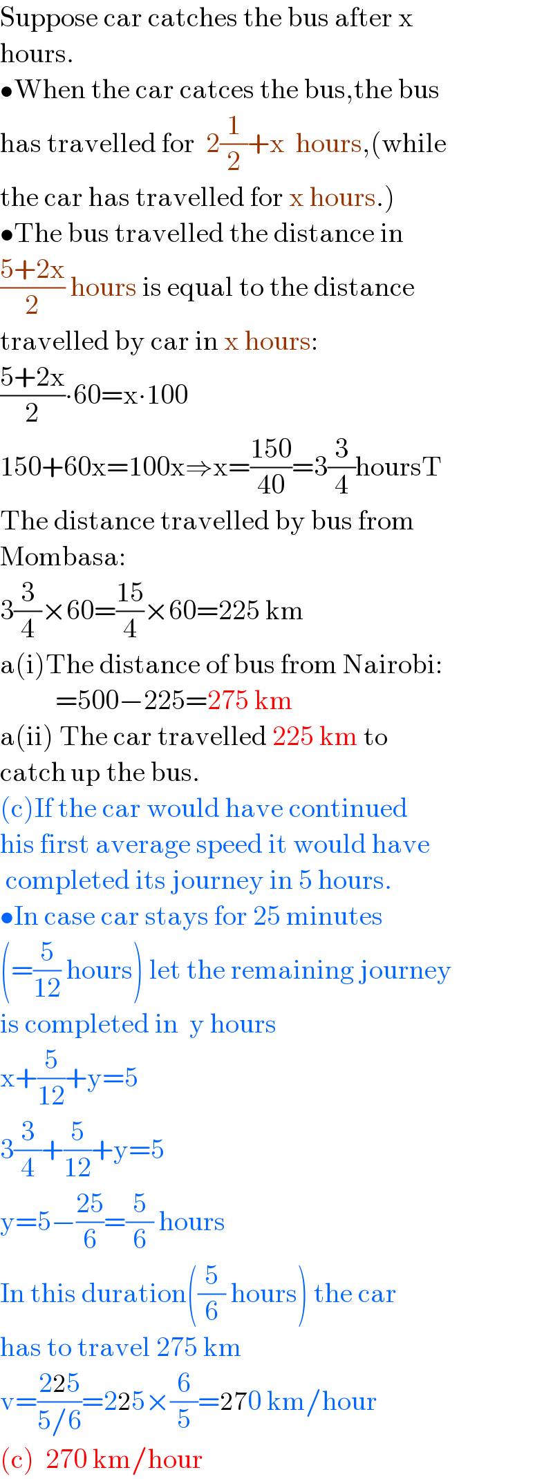 Suppose car catches the bus after x  hours.  •When the car catces the bus,the bus  has travelled for  2(1/2)+x  hours,(while  the car has travelled for x hours.)  •The bus travelled the distance in  ((5+2x)/2) hours is equal to the distance  travelled by car in x hours:  ((5+2x)/2)∙60=x∙100  150+60x=100x⇒x=((150)/(40))=3(3/4)hoursT  The distance travelled by bus from  Mombasa:  3(3/4)×60=((15)/4)×60=225 km  a(i)The distance of bus from Nairobi:            =500−225=275 km  a(ii) The car travelled 225 km to  catch up the bus.  (c)If the car would have continued  his first average speed it would have   completed its journey in 5 hours.  •In case car stays for 25 minutes  (=(5/(12)) hours) let the remaining journey  is completed in  y hours  x+(5/(12))+y=5  3(3/4)+(5/(12))+y=5  y=5−((25)/6)=(5/6) hours  In this duration((5/6) hours) the car  has to travel 275 km  v=((225)/(5/6))=225×(6/5)=270 km/hour  (c)  270 km/hour  