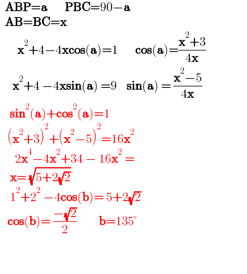   ABP=a       PBC=90−a    AB=BC=x         x^2 +4−4xcos(a)=1       cos(a)=((x^2 +3)/(4x))       x^2 +4 −4xsin(a) =9    sin(a) = ((x^2 −5)/(4x))      sin^2 (a)+cos^2 (a)=1     (x^2 +3)^2 +(x^2 −5)^2 =16x^2         2x^4 −4x^2 +34 − 16x^2  =      x= (√(5+2(√2)))      1^2 +2^2  −4cos(b)= 5+2(√2)     cos(b)= ((−(√2))/2)         b=135°      