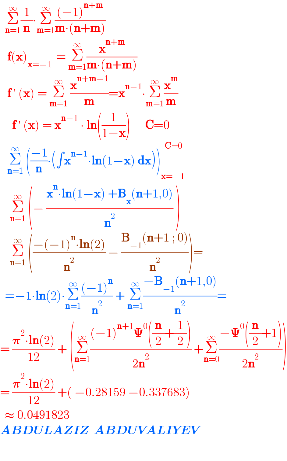   Σ_(n=1) ^∞ (1/n)∙Σ_(m=1) ^∞ (((−1)^(n+m) )/(m∙(n+m)))     f(x)_(x=−1)   = Σ_(m=1) ^∞ (x^(n+m) /(m∙(n+m)))     f ′ (x) = Σ_(m=1) ^∞  (x^(n+m−1) /m)=x^(n−1) ∙Σ_(m=1) ^∞ (x^m /m)       f ′ (x) = x^(n−1)  ∙ ln((1/(1−x)))      C=0     Σ_(n=1) ^∞  (((−1)/n)∙(∫x^(n−1) ∙ln(1−x) dx))_(x=−1) ^(   C=0)       Σ_(n=1) ^∞  (− ((x^n ∙ln(1−x) +B_x (n+1,0))/n^2 ) )      Σ_(n=1) ^∞  (((−(−1)^n ∙ln(2))/n^2 ) − ((B_(−1) (n+1 ; 0))/n^2 ))=    =−1∙ln(2)∙Σ_(n=1) ^∞ (((−1)^n )/n^2 ) + Σ_(n=1) ^∞ ((−B_(−1) (n+1,0))/n^2 )=  = ((𝛑^2 ∙ln(2))/(12)) + (Σ_(n=1) ^∞ (((−1)^(n+1) 𝚿^0 ((n/2)+(1/2)))/(2n^2 )) +Σ_(n=0) ^∞ ((−𝚿^0 ((n/2)+1))/(2n^2 )))  = ((𝛑^2 ∙ln(2))/(12)) +( −0.28159 −0.337683)    ≈ 0.0491823  ABDULAZIZ  ABDUVALIYEV          